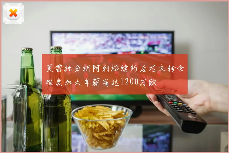 莫雷托分析阿利松续约后尤文转会难度加大年薪高达1200万欧