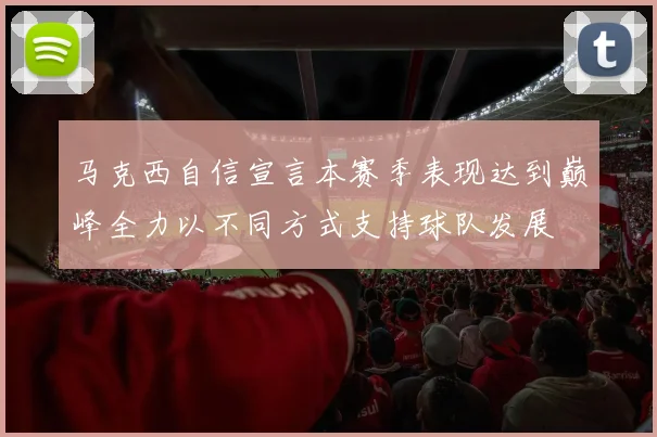 马克西自信宣言本赛季表现达到巅峰全力以不同方式支持球队发展