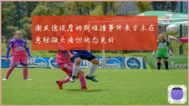 谢泼德谈詹姆斯碰撞事件表示未在意轻微头痛但状态良好