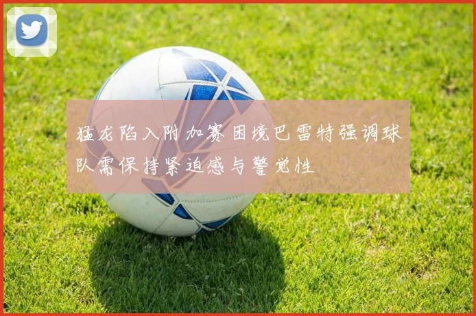 猛龙陷入附加赛困境巴雷特强调球队需保持紧迫感与警觉性