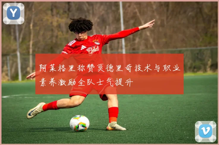 阿莱格里称赞莫德里奇技术与职业素养激励全队士气提升