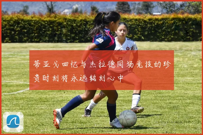 蒂亚戈回忆与杰拉德同场竞技的珍贵时刻将永远铭刻心中