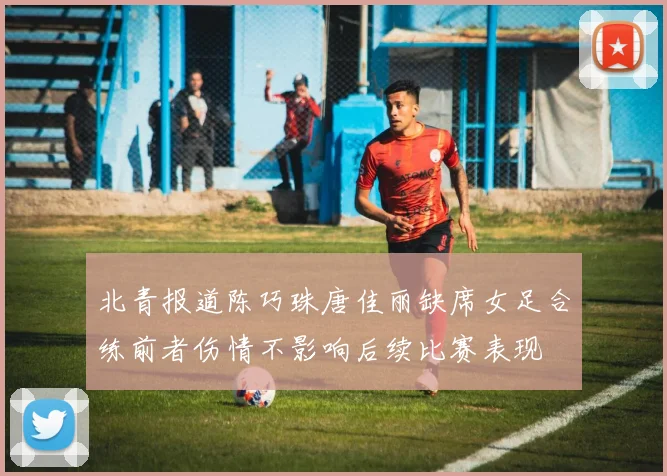 北青报道陈巧珠唐佳丽缺席女足合练前者伤情不影响后续比赛表现