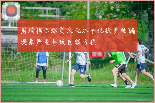 周琦揭示球员文化水平低投资被骗现象严重导致巨额亏损