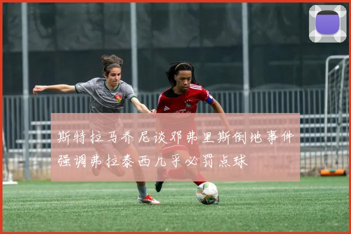 斯特拉马乔尼谈邓弗里斯倒地事件强调弗拉泰西几乎必罚点球