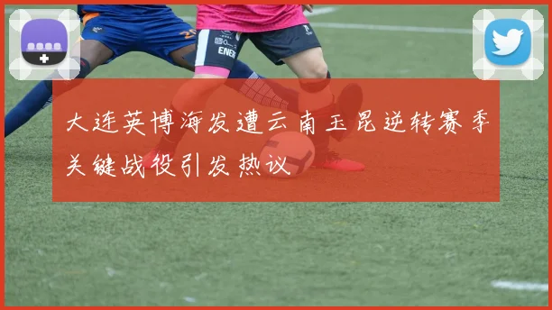 大连英博海发遭云南玉昆逆转赛季关键战役引发热议
