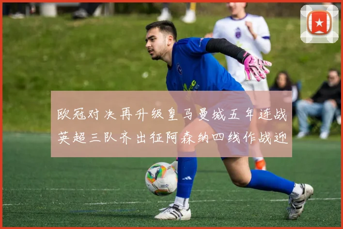 欧冠对决再升级皇马曼城五年连战英超三队齐出征阿森纳四线作战迎挑战