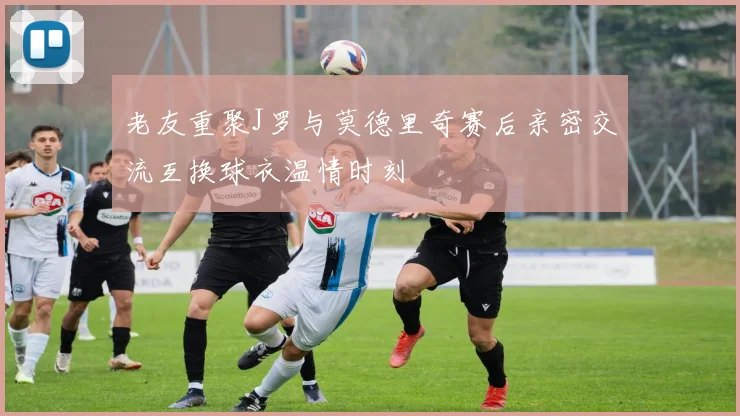 老友重聚J罗与莫德里奇赛后亲密交流互换球衣温情时刻
