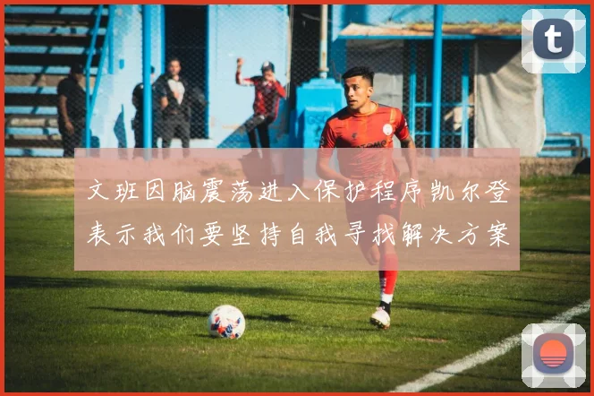 文班因脑震荡进入保护程序凯尔登表示我们要坚持自我寻找解决方案