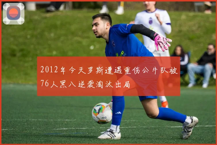 2012年今天罗斯遭遇重伤公牛队被76人黑八逆袭淘汰出局