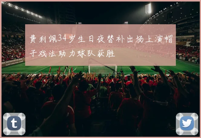 费利佩34岁生日夜替补出场上演帽子戏法助力球队获胜