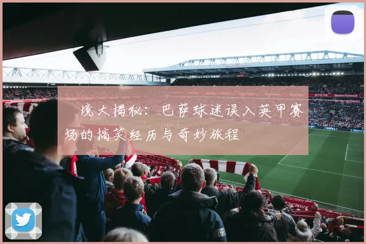 囧境大揭秘：巴萨球迷误入英甲赛场的搞笑经历与奇妙旅程