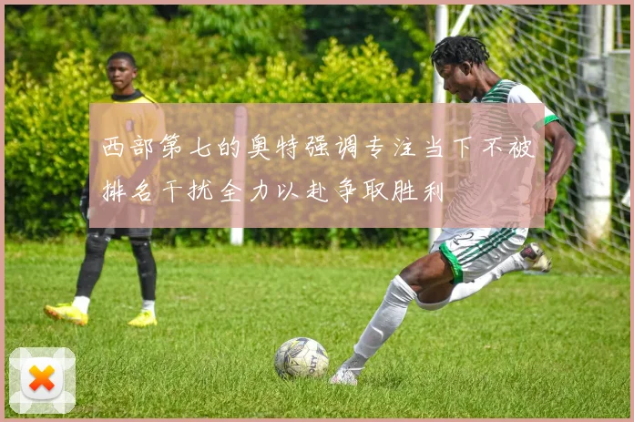 西部第七的奥特强调专注当下不被排名干扰全力以赴争取胜利