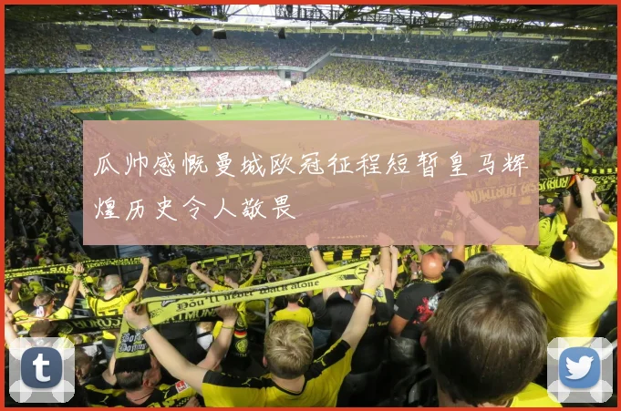 瓜帅感慨曼城欧冠征程短暂皇马辉煌历史令人敬畏