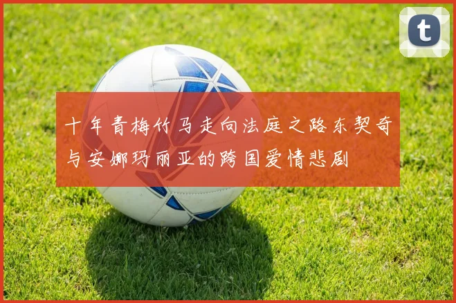 十年青梅竹马走向法庭之路东契奇与安娜玛丽亚的跨国爱情悲剧