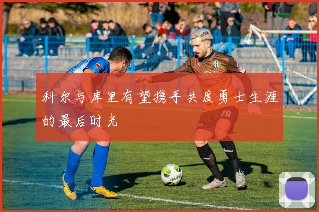 科尔与库里有望携手共度勇士生涯的最后时光