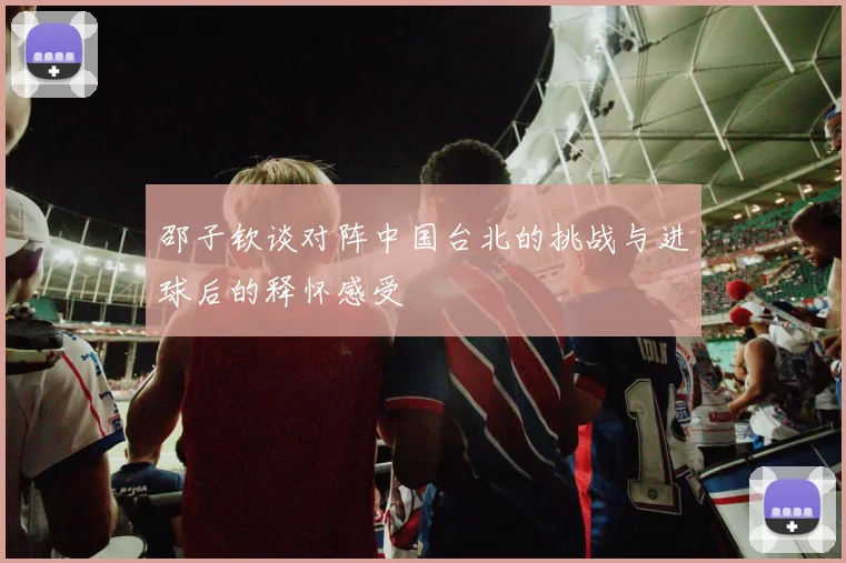 邵子钦谈对阵中国台北的挑战与进球后的释怀感受