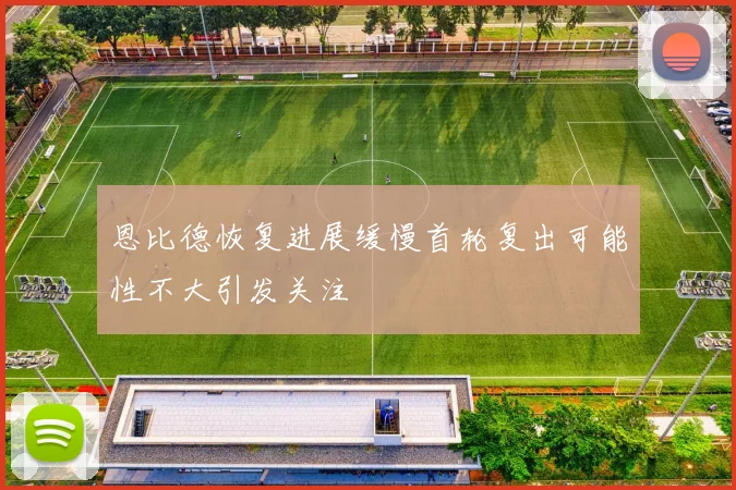 恩比德恢复进展缓慢首轮复出可能性不大引发关注