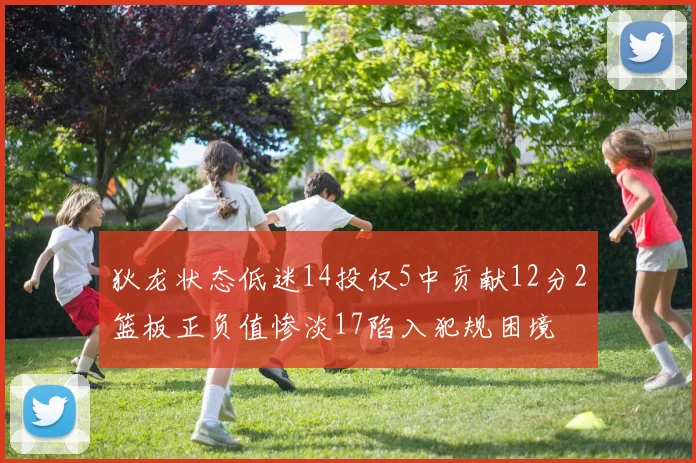 狄龙状态低迷14投仅5中贡献12分2篮板正负值惨淡17陷入犯规困境
